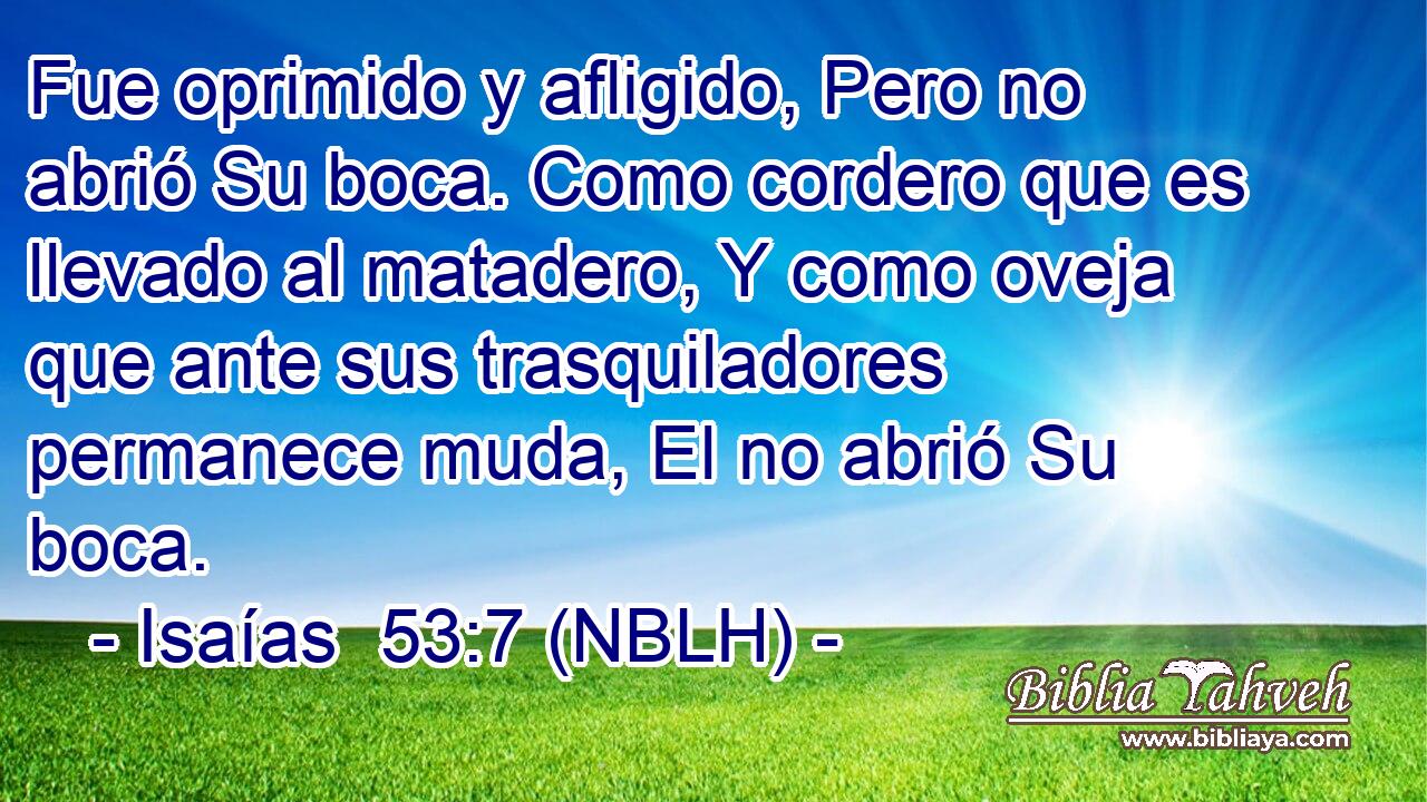  Fue oprimido y afligido, Pero no abrió Su boca. Como cordero que es llevado al matadero, Y como oveja que ante sus trasquiladores permanece muda, El no abrió Su boca. 