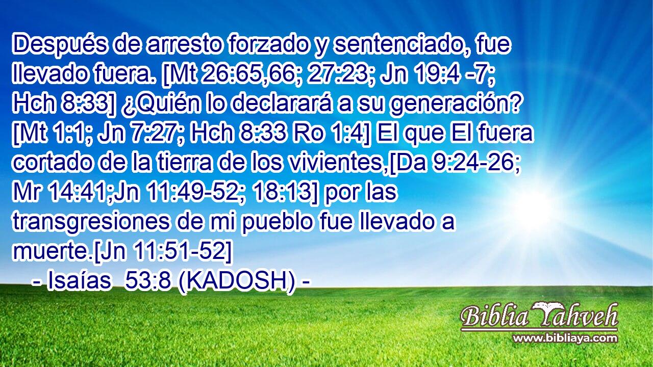  Después de arresto forzado y sentenciado, fue llevado fuera. [Mt 26:65,66; 27:23; Jn 19:4 -7; Hch 8:33] ¿Quién lo declarará a su generación? [Mt 1:1; Jn 7:27; Hch 8:33 Ro 1:4] El que El fuera cortado de la tierra de los vivientes,[Da 9:24-26; Mr 14:41;Jn 11:49-52; 18:13] por las transgresiones de mi pueblo fue llevado a muerte.[Jn 11:51-52] 
