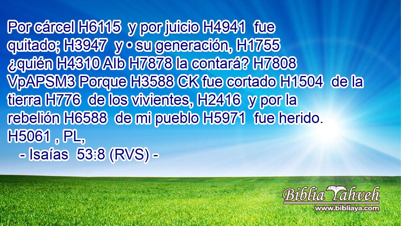 Por cárcel H6115  y por juicio H4941  fue quitado; H3947  y • su generación, H1755  ¿quién H4310 AIb H7878 la contará? H7808 VpAPSM3 Porque H3588 CK fue cortado H1504  de la tierra H776  de los vivientes, H2416  y por la rebelión H6588  de mi pueblo H5971  fue herido. H5061 , PL,  