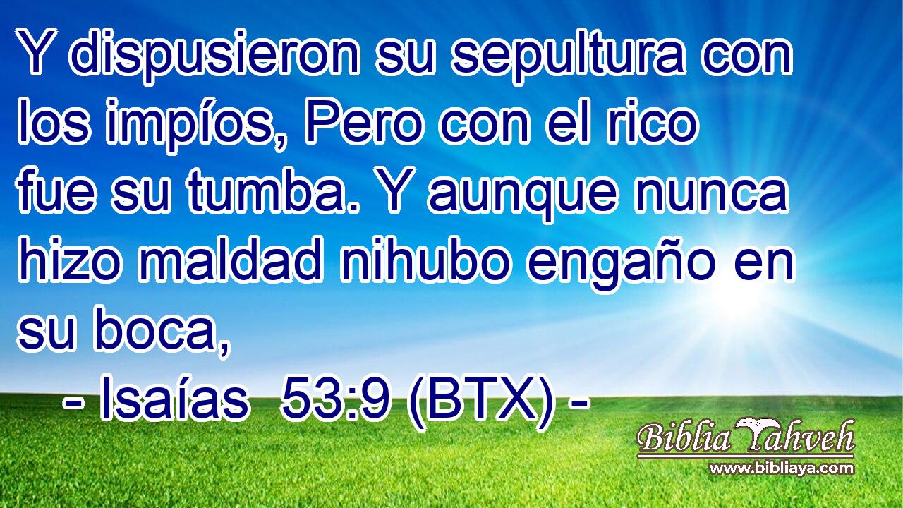 Y dispusieron su sepultura con los impíos, Pero con el rico fue su tumba. Y aunque nunca hizo maldad nihubo engaño en su boca,