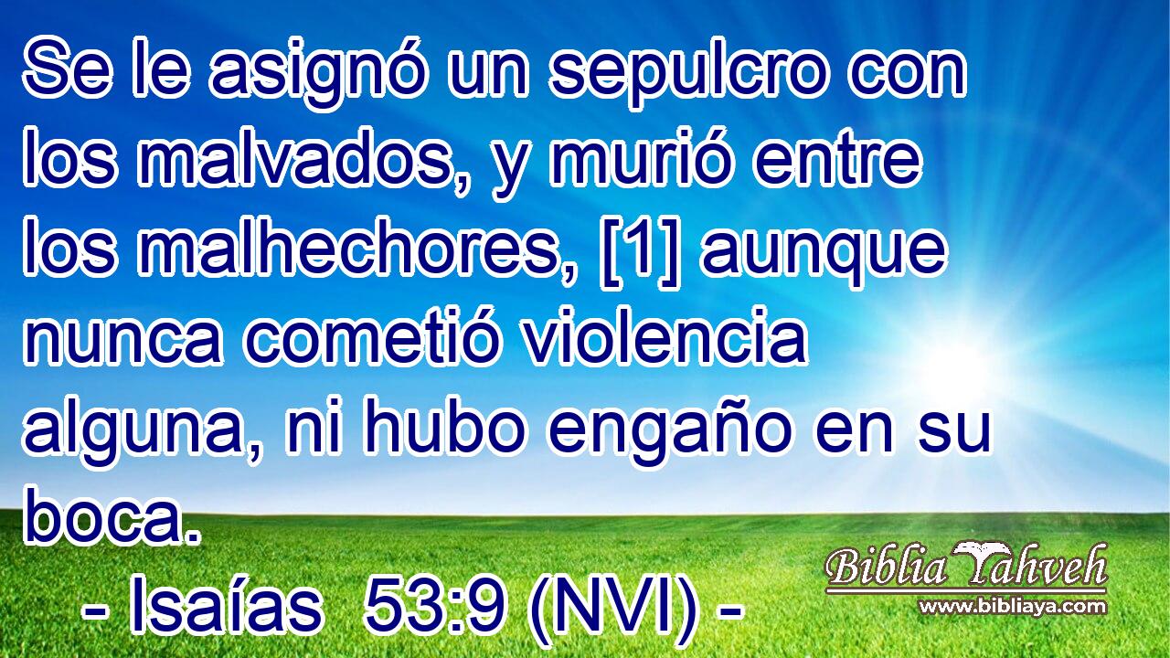  Se le asignó un sepulcro con los malvados, y murió entre los malhechores, [1] aunque nunca cometió violencia alguna, ni hubo engaño en su boca. 