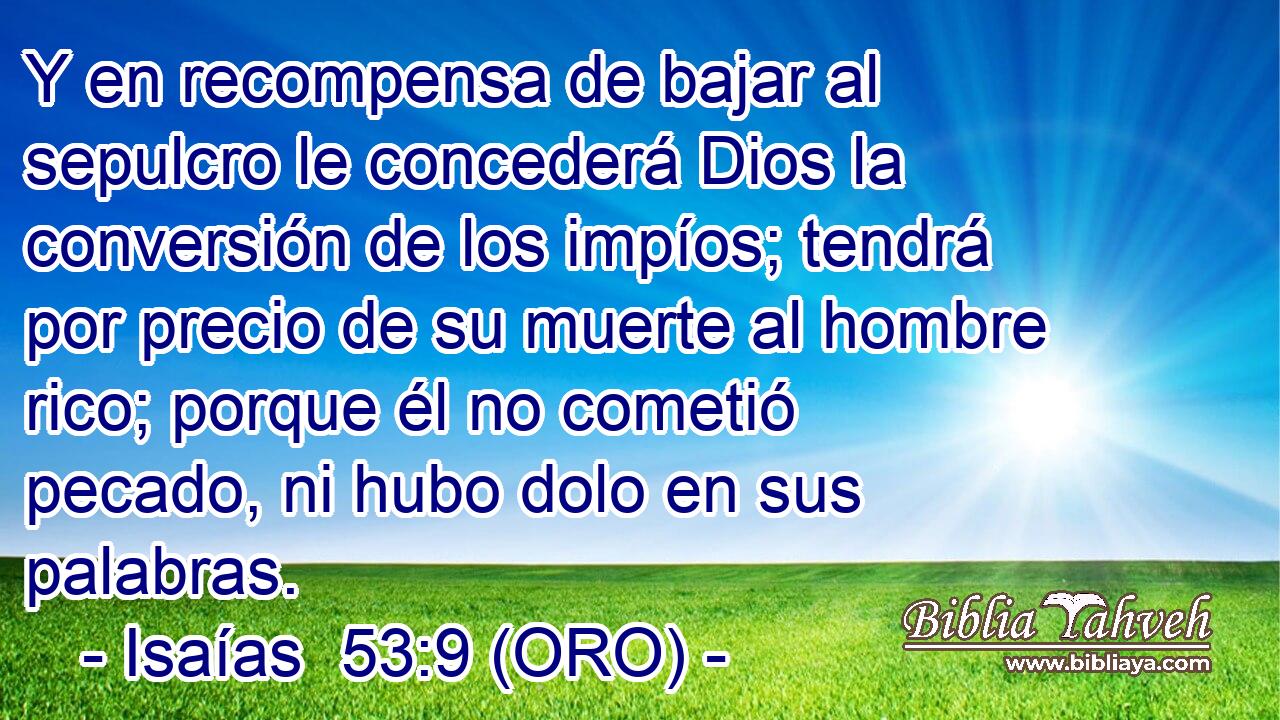  Y en recompensa de bajar al sepulcro le concederá Dios la conversión de los impíos; tendrá por precio de su muerte al hombre rico; porque él no cometió pecado, ni hubo dolo en sus palabras. 