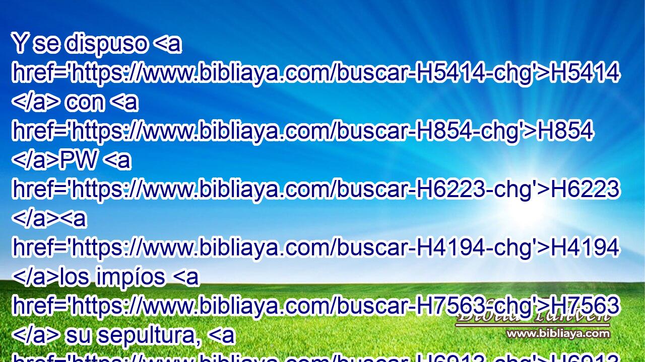 Y se dispuso H5414  con H854 PW H6223 H4194 los impíos H7563  su sepultura, H6913  mas con H854 PW los ricos fue en su muerte; aunque H5921 CX nunca H3808 ANN hizo H6213  maldad, H2555  • ni H3808 ANN hubo engaño H4820  en su boca. H6310  