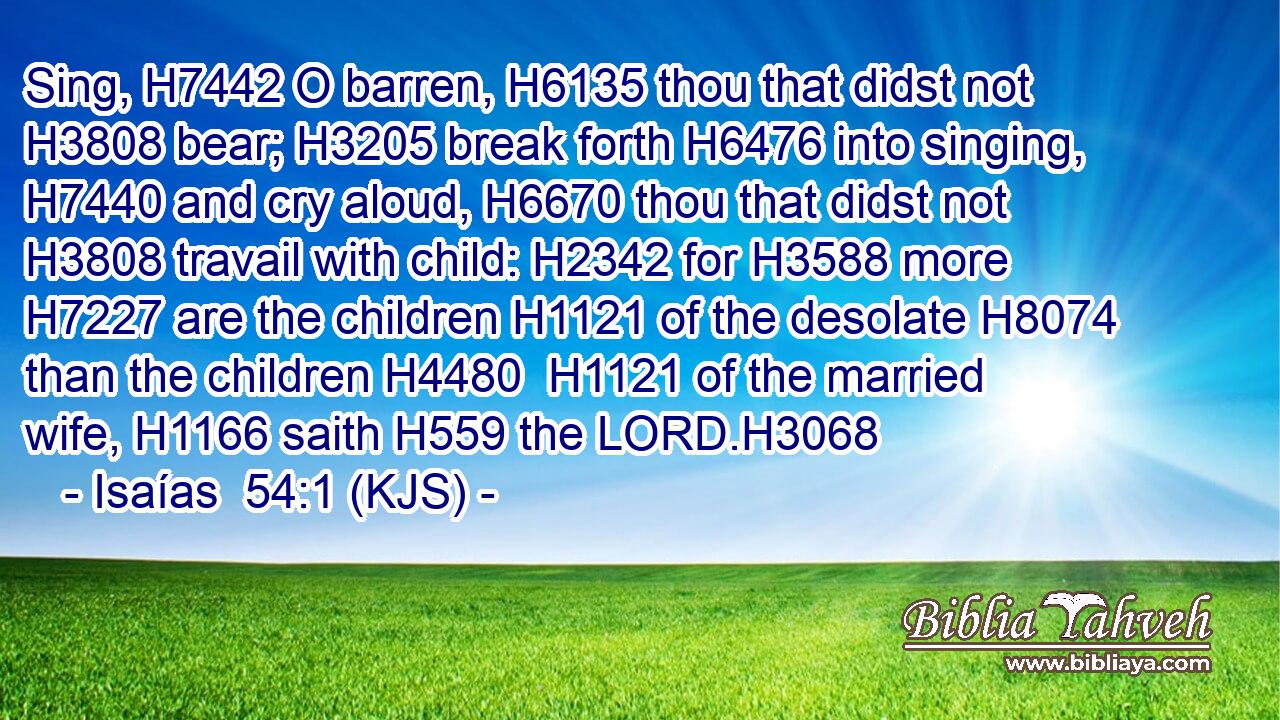 Sing, H7442 O barren, H6135 thou that didst not H3808 bear; H3205 break forth H6476 into singing, H7440 and cry aloud, H6670 thou that didst not H3808 travail with child: H2342 for H3588 more H7227 are the children H1121 of the desolate H8074 than the children H4480  H1121 of the married wife, H1166 saith H559 the LORD.H3068
