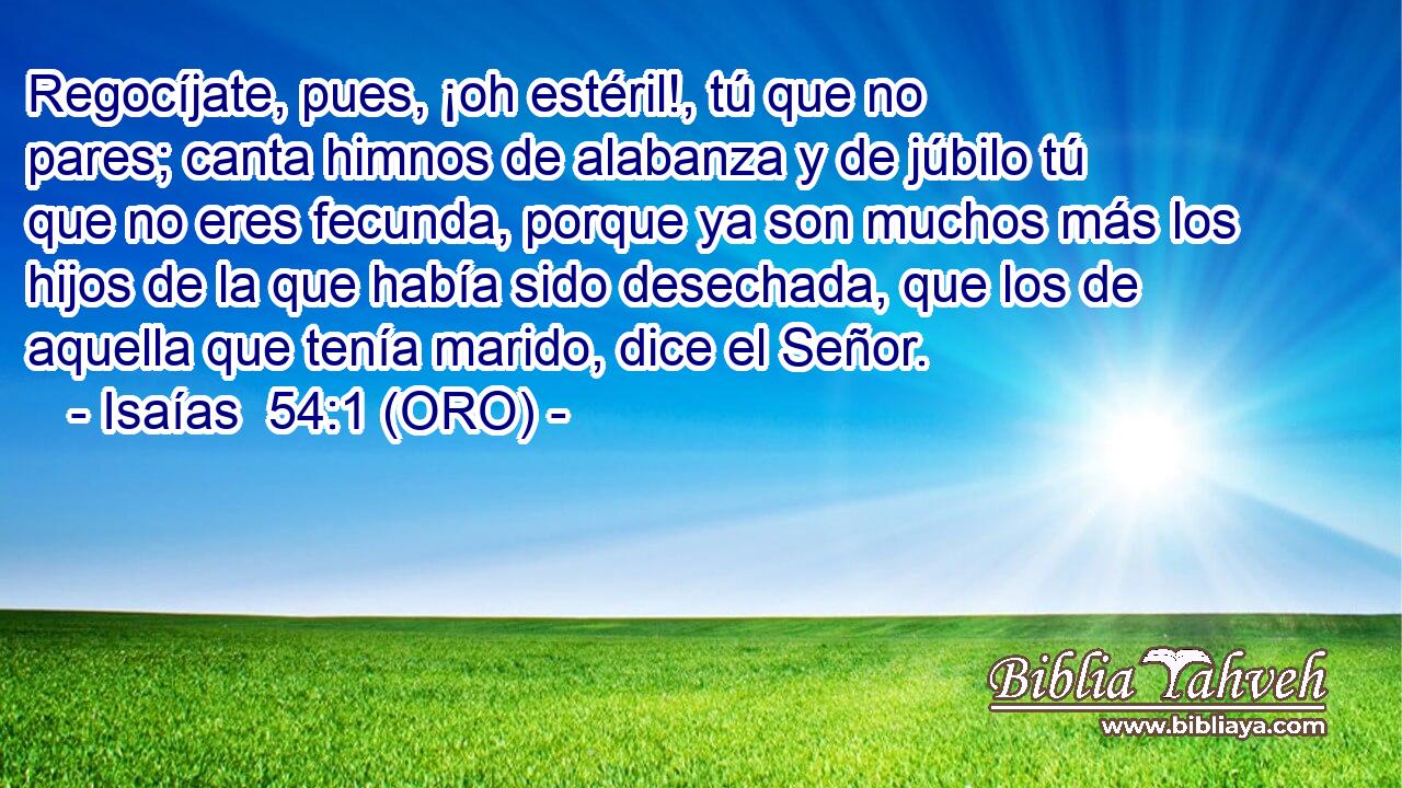  Regocíjate, pues, ¡oh estéril!, tú que no pares; canta himnos de alabanza y de júbilo tú que no eres fecunda, porque ya son muchos más los hijos de la que había sido desechada, que los de aquella que tenía marido, dice el Señor. 