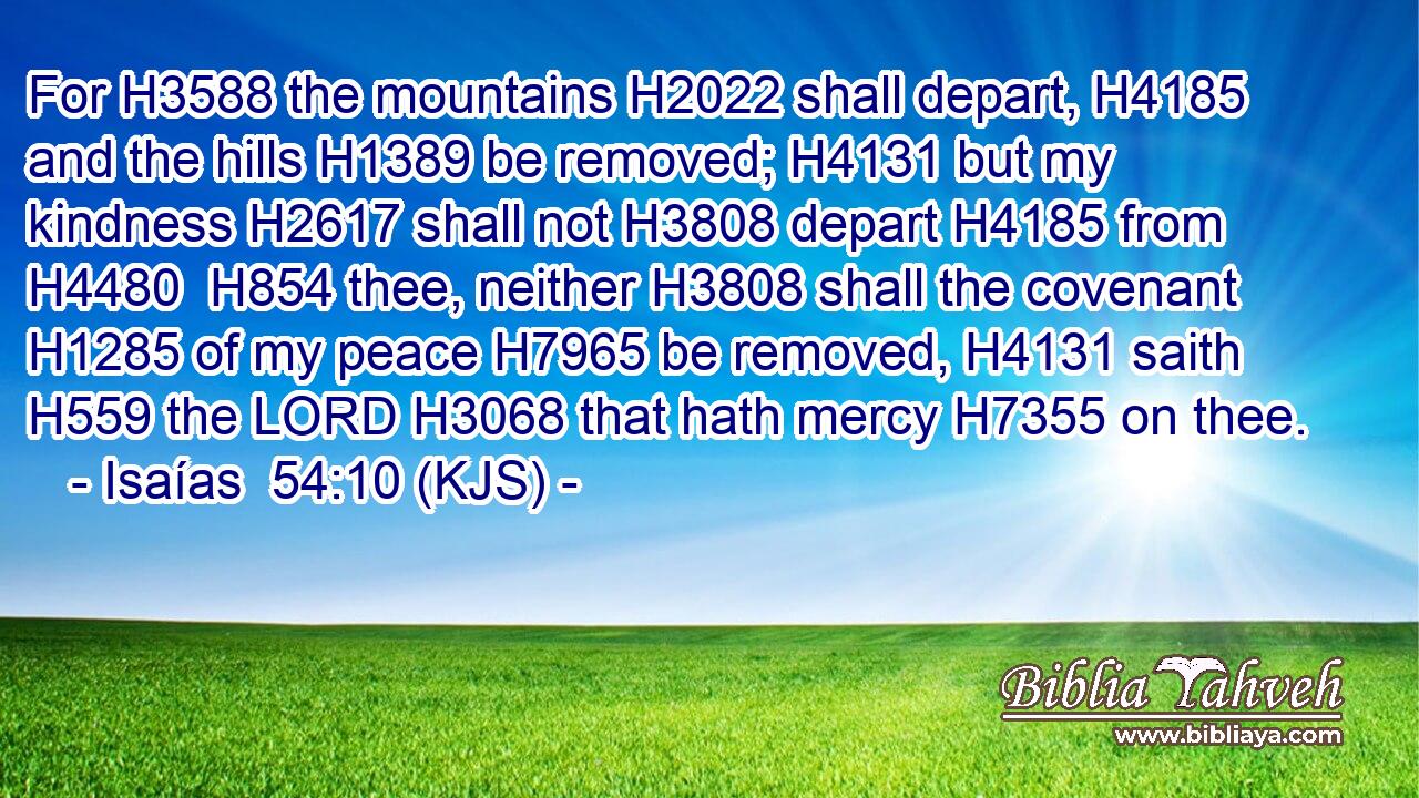 For H3588 the mountains H2022 shall depart, H4185 and the hills H1389 be removed; H4131 but my kindness H2617 shall not H3808 depart H4185 from H4480  H854 thee, neither H3808 shall the covenant H1285 of my peace H7965 be removed, H4131 saith H559 the LORD H3068 that hath mercy H7355 on thee.