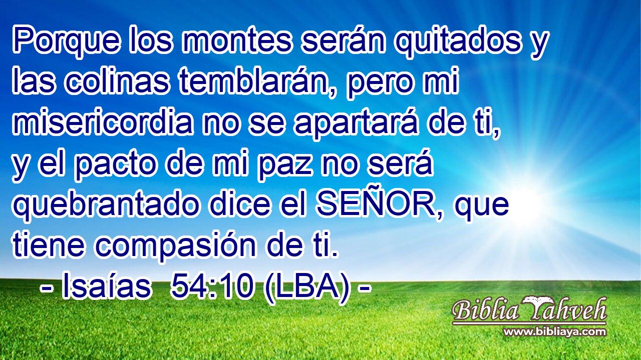 Porque los montes serán quitados y las colinas temblarán, pero mi misericordia no se apartará de ti, y el pacto de mi paz no será quebrantado dice el SEÑOR, que tiene compasión de ti.