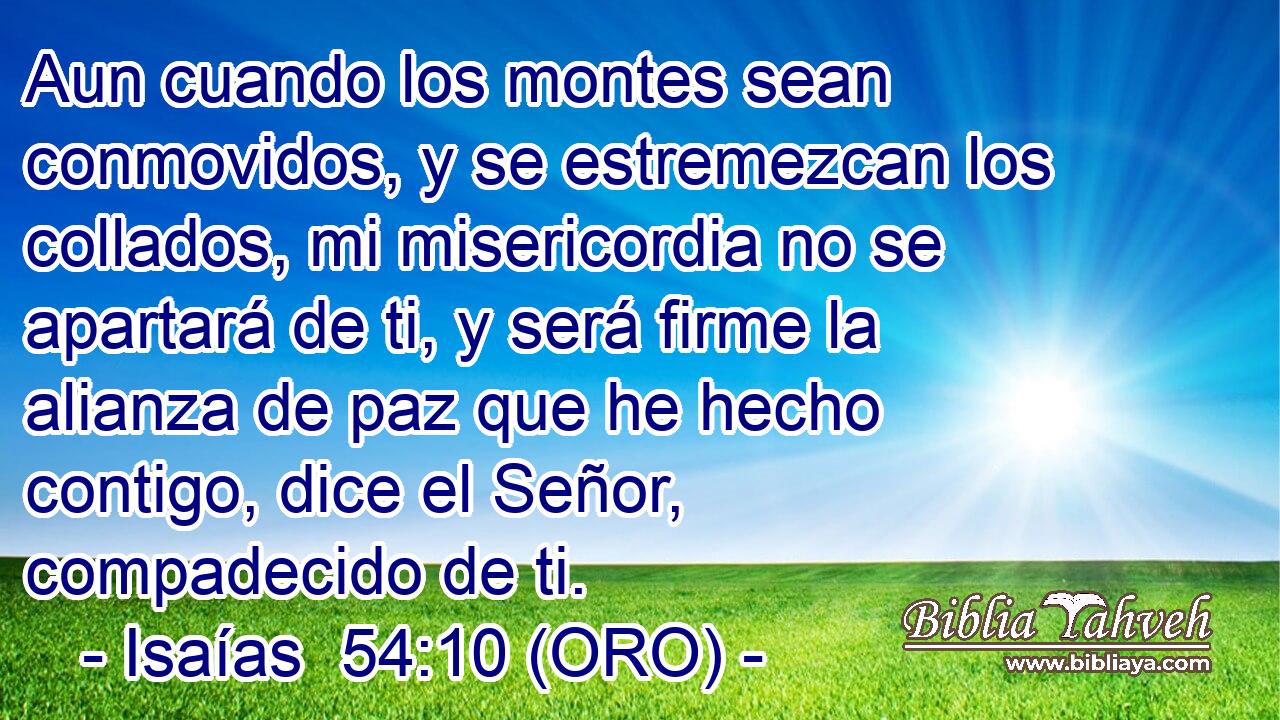  Aun cuando los montes sean conmovidos, y se estremezcan los collados, mi misericordia no se apartará de ti, y será firme la alianza de paz que he hecho contigo, dice el Señor, compadecido de ti. 