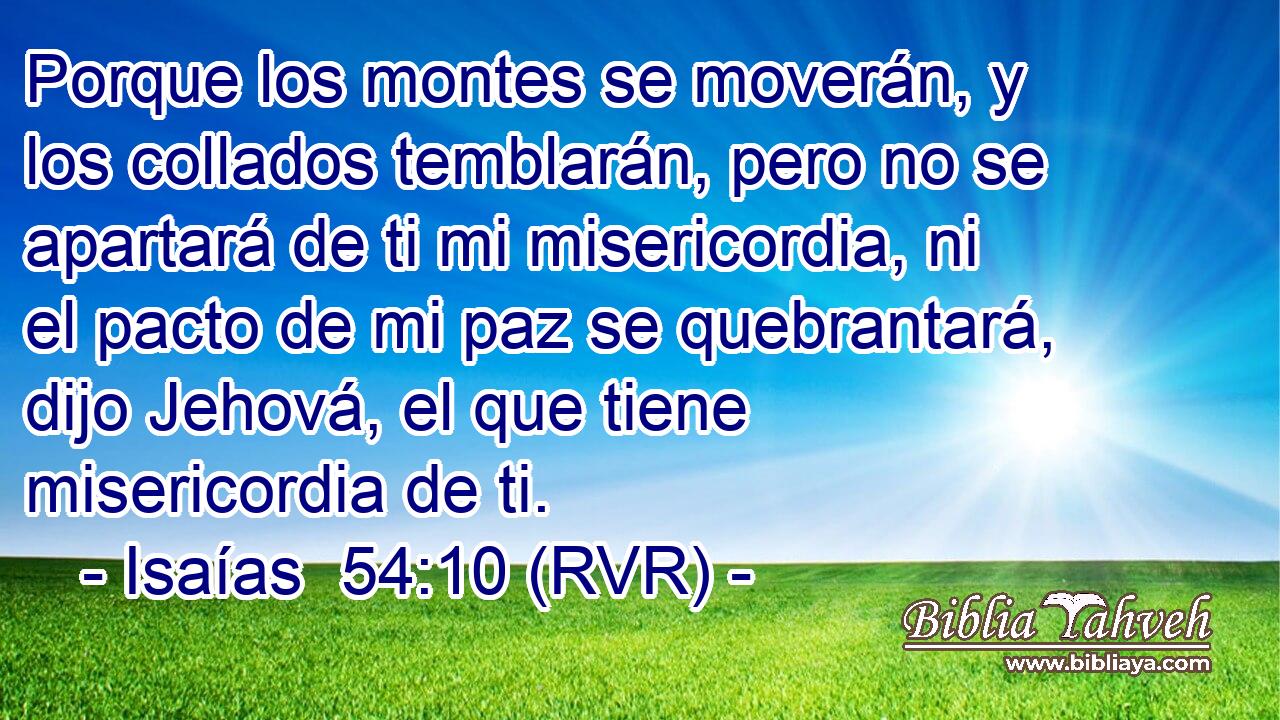 Porque los montes se moverán, y los collados temblarán, pero no se apartará de ti mi misericordia, ni el pacto de mi paz se quebrantará, dijo Jehová, el que tiene misericordia de ti.