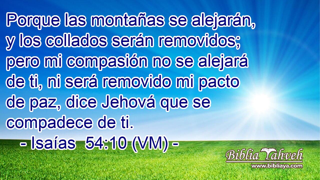  Porque las montañas se alejarán, y los collados serán removidos; pero mi compasión no se alejará de ti, ni será removido mi pacto de paz, dice Jehová que se compadece de ti. 