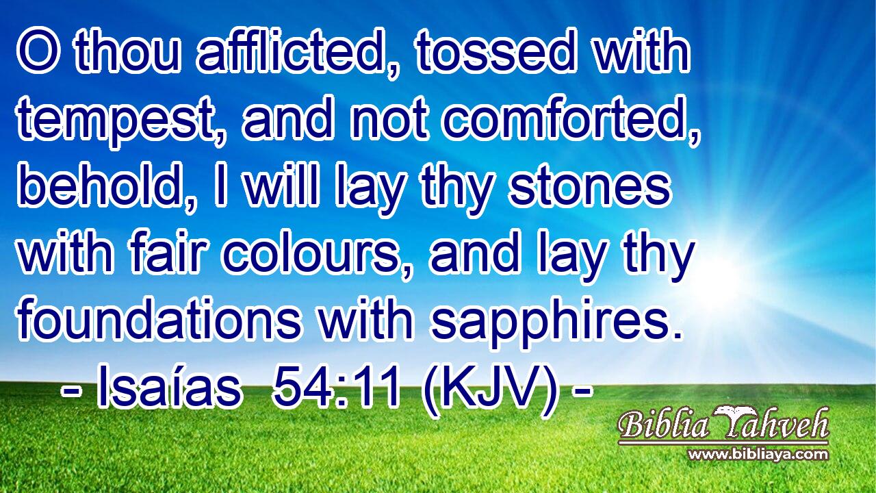 O thou afflicted, tossed with tempest, and not comforted, behold, I will lay thy stones with fair colours, and lay thy foundations with sapphires.
