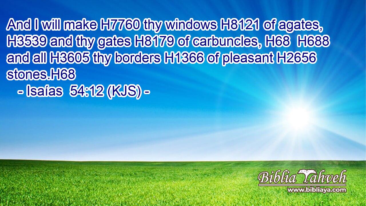 And I will make H7760 thy windows H8121 of agates, H3539 and thy gates H8179 of carbuncles, H68  H688 and all H3605 thy borders H1366 of pleasant H2656 stones.H68