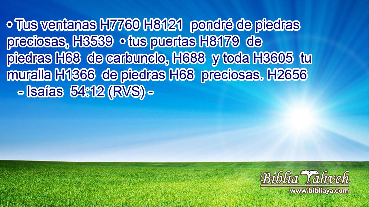 • Tus ventanas H7760 H8121  pondré de piedras preciosas, H3539  • tus puertas H8179  de piedras H68  de carbunclo, H688  y toda H3605  tu muralla H1366  de piedras H68  preciosas. H2656  