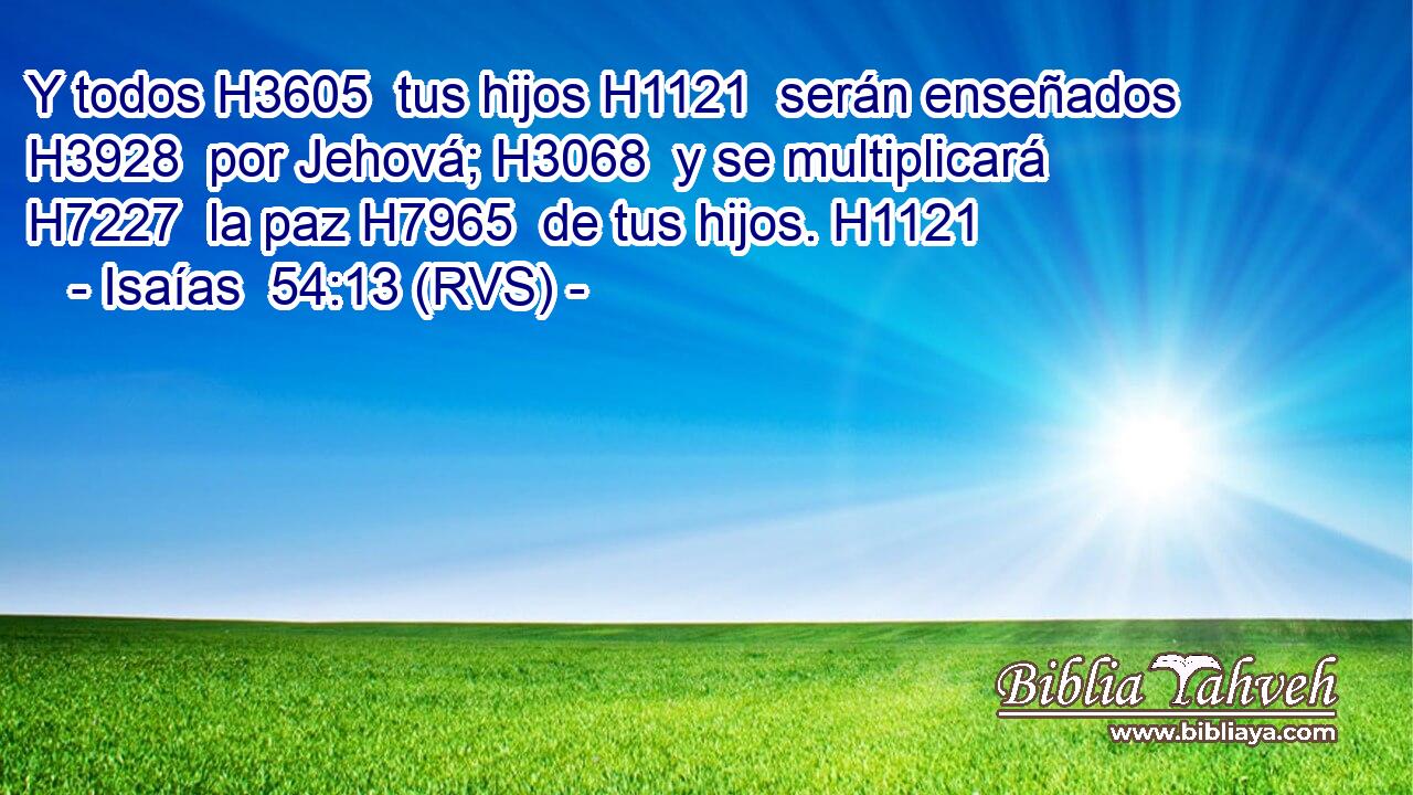 Y todos H3605  tus hijos H1121  serán enseñados H3928  por Jehová; H3068  y se multiplicará H7227  la paz H7965  de tus hijos. H1121  