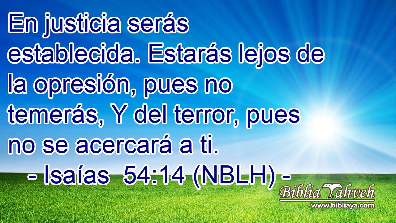 En justicia serás establecida. Estarás lejos de la opresión, pues no temerás, Y del terror, pues no se acercará a ti. 