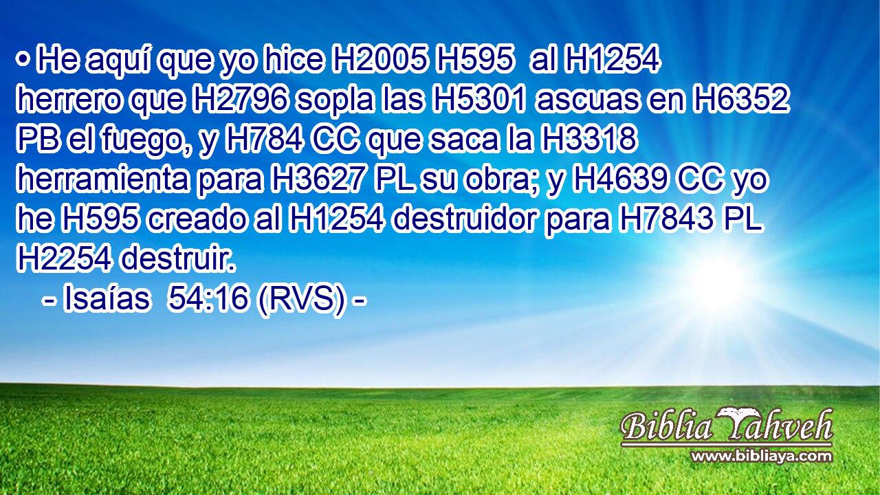 • He aquí que yo hice H2005 H595  al H1254 herrero que H2796 sopla las H5301 ascuas en H6352 PB el fuego, y H784 CC que saca la H3318 herramienta para H3627 PL su obra; y H4639 CC yo he H595 creado al H1254 destruidor para H7843 PL H2254 destruir. 