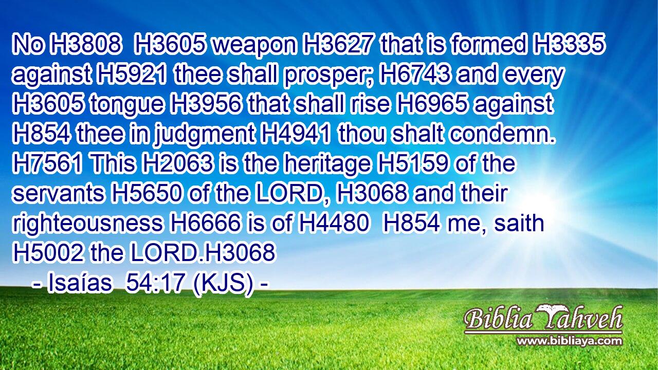 No H3808  H3605 weapon H3627 that is formed H3335 against H5921 thee shall prosper; H6743 and every H3605 tongue H3956 that shall rise H6965 against H854 thee in judgment H4941 thou shalt condemn. H7561 This H2063 is the heritage H5159 of the servants H5650 of the LORD, H3068 and their righteousness H6666 is of H4480  H854 me, saith H5002 the LORD.H3068