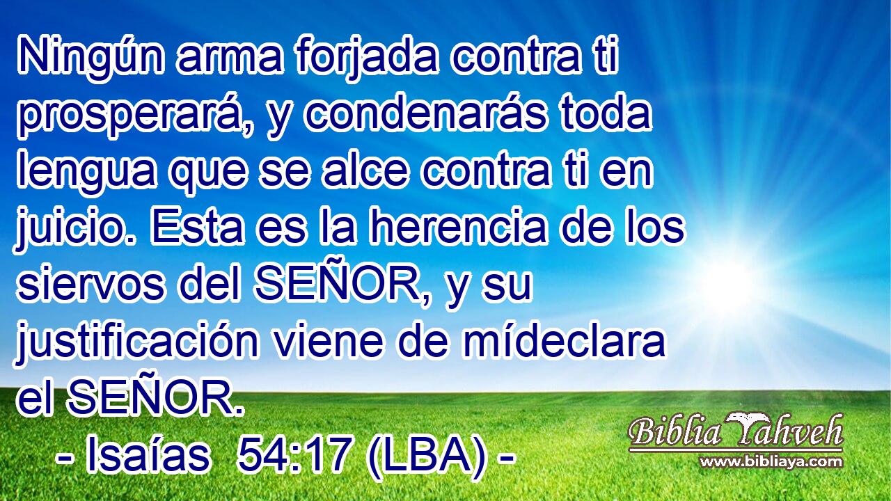 Ningún arma forjada contra ti prosperará, y condenarás toda lengua que se alce contra ti en juicio. Esta es la herencia de los siervos del SEÑOR, y su justificación viene de mídeclara el SEÑOR.