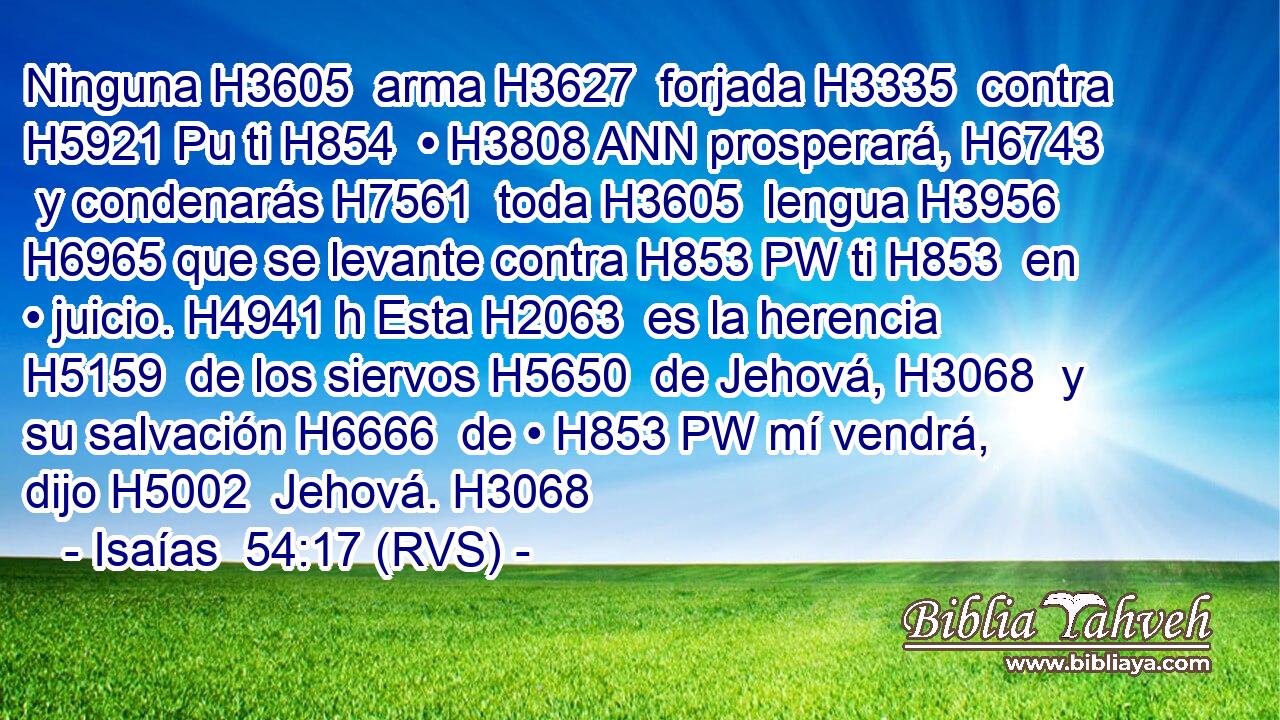 Ninguna H3605  arma H3627  forjada H3335  contra H5921 Pu ti H854  • H3808 ANN prosperará, H6743  y condenarás H7561  toda H3605  lengua H3956  H6965 que se levante contra H853 PW ti H853  en • juicio. H4941 h Esta H2063  es la herencia H5159  de los siervos H5650  de Jehová, H3068  y su salvación H6666  de • H853 PW mí vendrá, dijo H5002  Jehová. H3068  