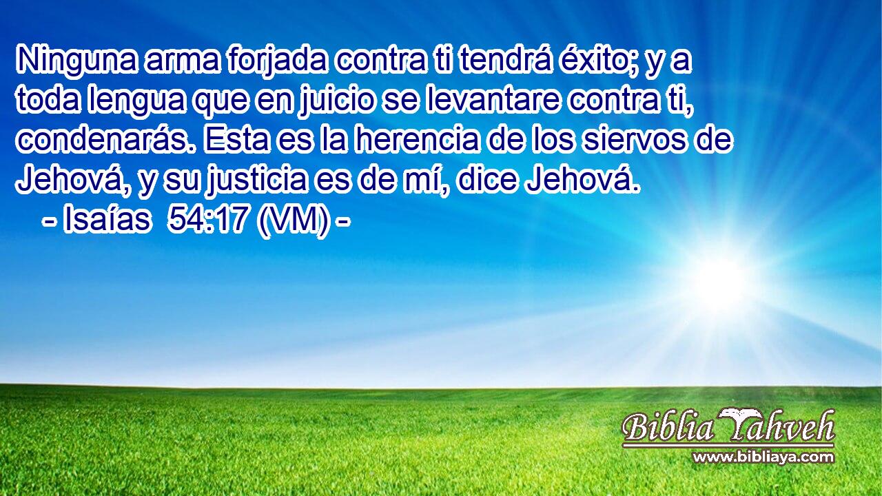  Ninguna arma forjada contra ti tendrá éxito; y a toda lengua que en juicio se levantare contra ti, condenarás. Esta es la herencia de los siervos de Jehová, y su justicia es de mí, dice Jehová. 