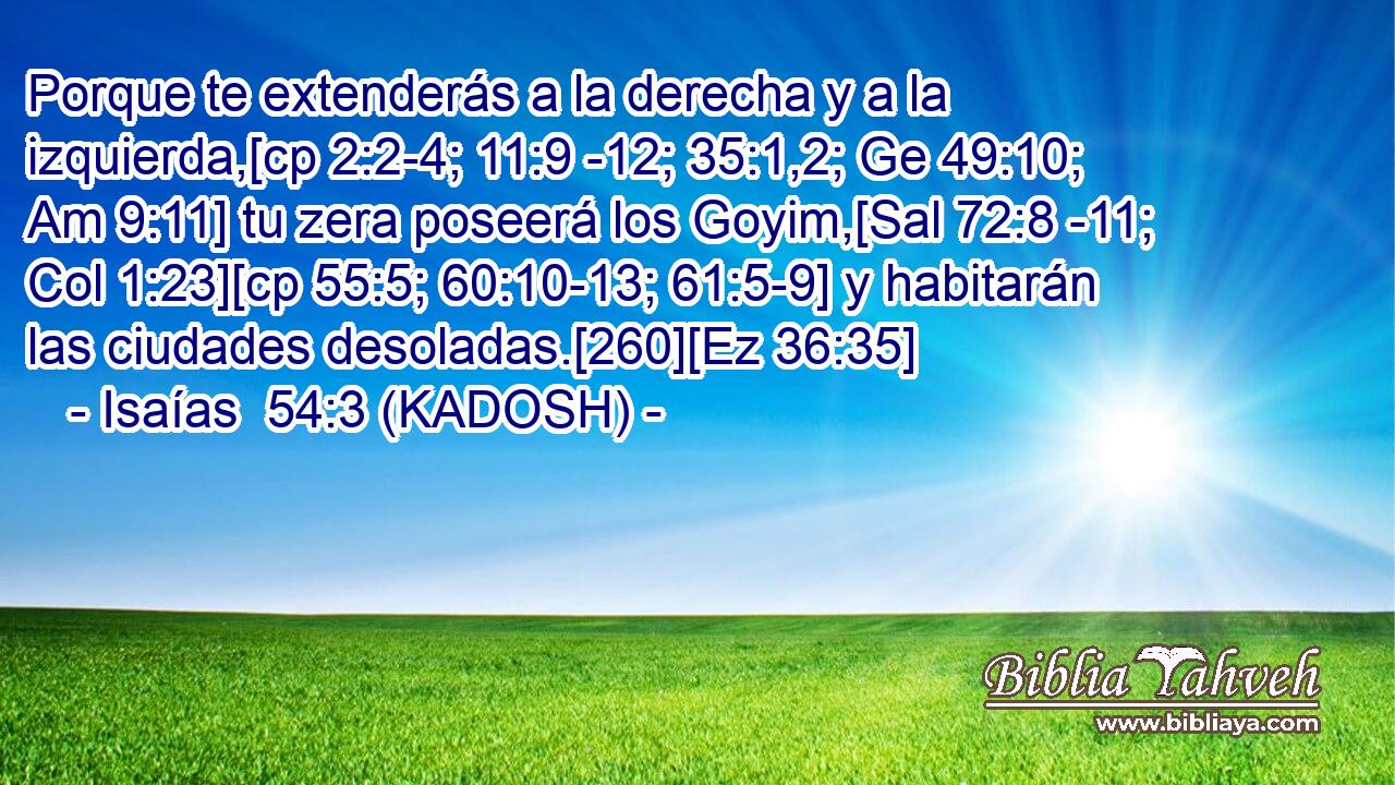  Porque te extenderás a la derecha y a la izquierda,[cp 2:2-4; 11:9 -12; 35:1,2; Ge 49:10; Am 9:11] tu zera poseerá los Goyim,[Sal 72:8 -11; Col 1:23][cp 55:5; 60:10-13; 61:5-9] y habitarán las ciudades desoladas.[260][Ez 36:35] 