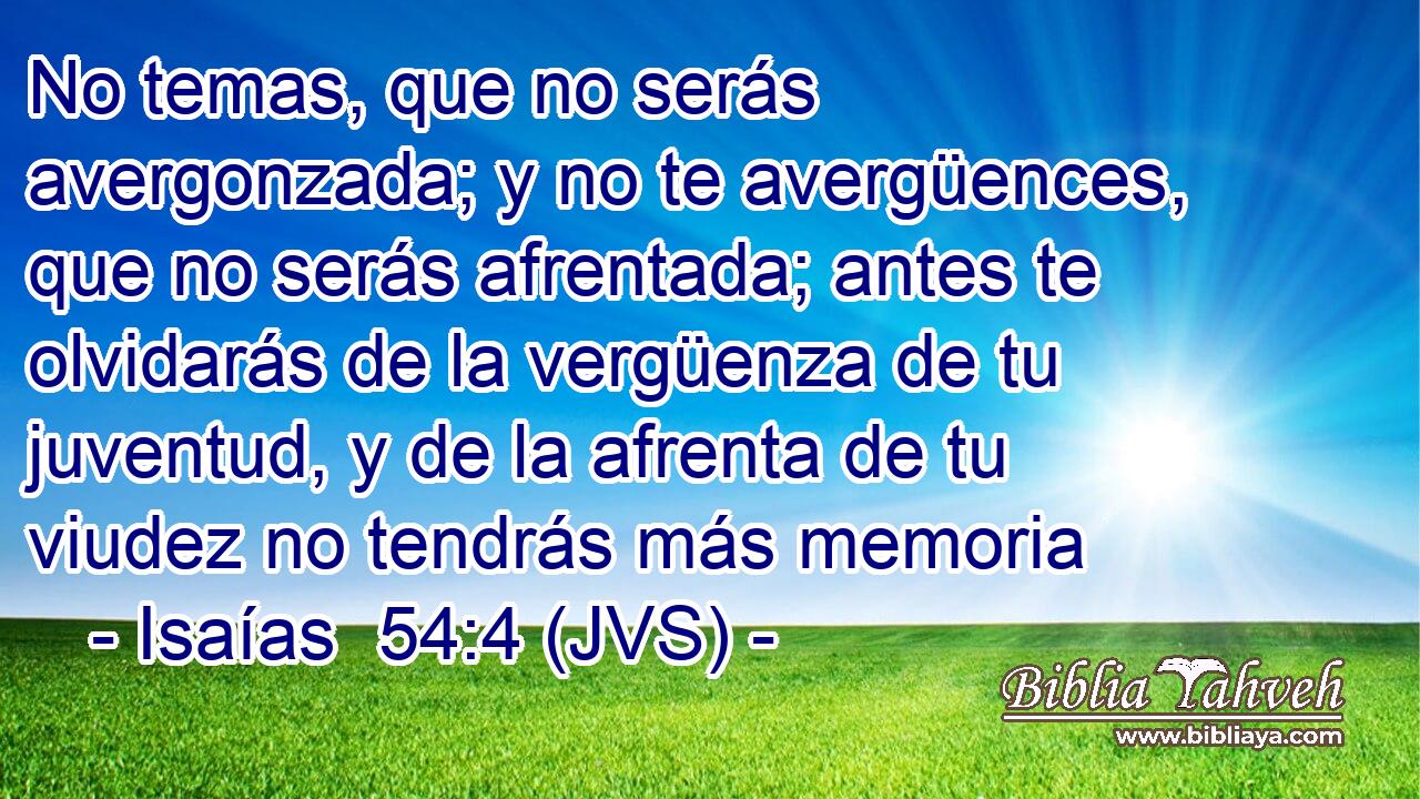 No temas, que no serás avergonzada; y no te avergüences, que no serás afrentada; antes te olvidarás de la vergüenza de tu juventud, y de la afrenta de tu viudez no tendrás más memoria