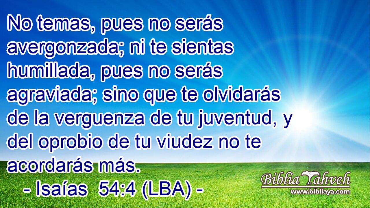 No temas, pues no serás avergonzada; ni te sientas humillada, pues no serás agraviada; sino que te olvidarás de la verguenza de tu juventud, y del oprobio de tu viudez no te acordarás más.