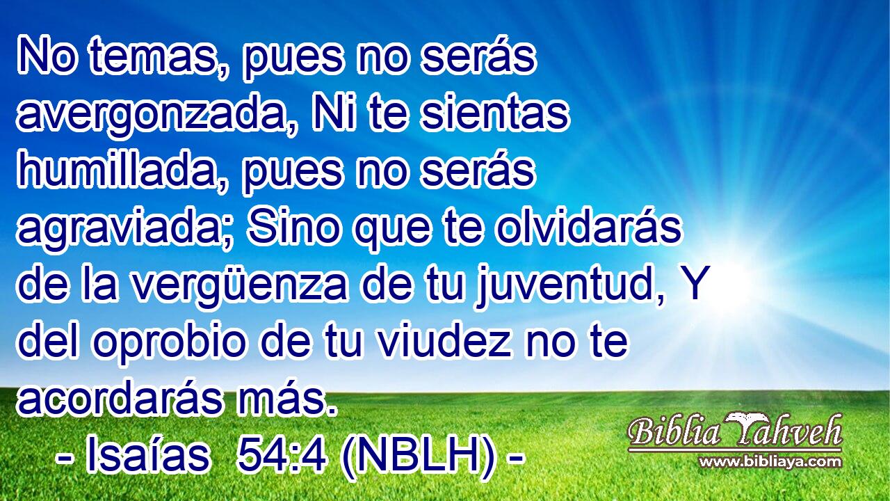  No temas, pues no serás avergonzada, Ni te sientas humillada, pues no serás agraviada; Sino que te olvidarás de la vergüenza de tu juventud, Y del oprobio de tu viudez no te acordarás más. 