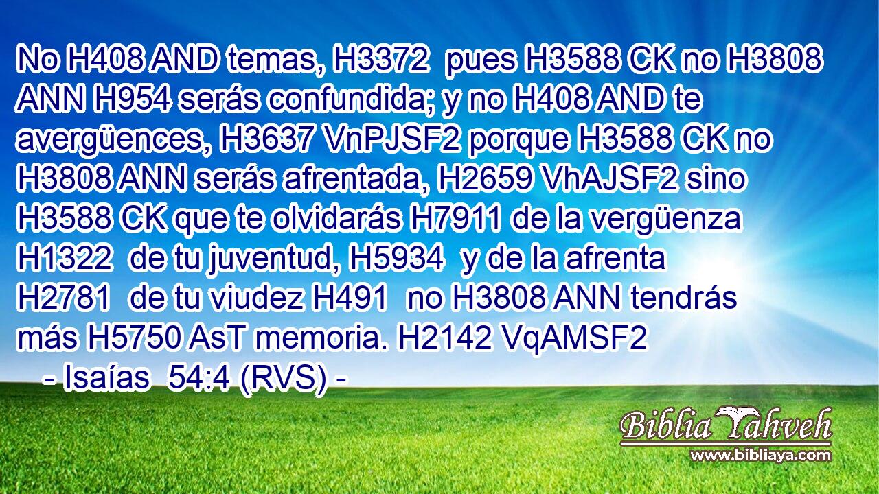 No H408 AND temas, H3372  pues H3588 CK no H3808 ANN H954 serás confundida; y no H408 AND te avergüences, H3637 VnPJSF2 porque H3588 CK no H3808 ANN serás afrentada, H2659 VhAJSF2 sino H3588 CK que te olvidarás H7911 de la vergüenza H1322  de tu juventud, H5934  y de la afrenta H2781  de tu viudez H491  no H3808 ANN tendrás más H5750 AsT memoria. H2142 VqAMSF2 