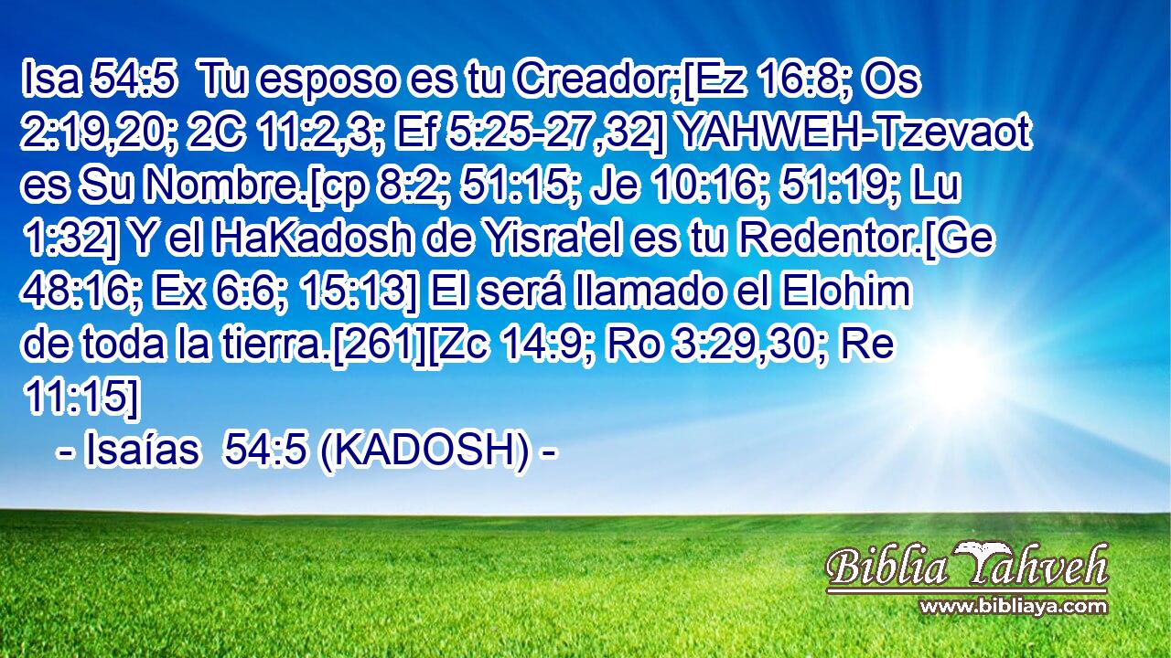  Tu esposo es tu Creador;[Ez 16:8; Os 2:19,20; 2C 11:2,3; Ef 5:25-27,32] YAHWEH-Tzevaot es Su Nombre.[cp 8:2; 51:15; Je 10:16; 51:19; Lu 1:32] Y el HaKadosh de Yisra'el es tu Redentor.[Ge 48:16; Ex 6:6; 15:13] El será llamado el Elohim de toda la tierra.[261][Zc 14:9; Ro 3:29,30; Re 11:15] 