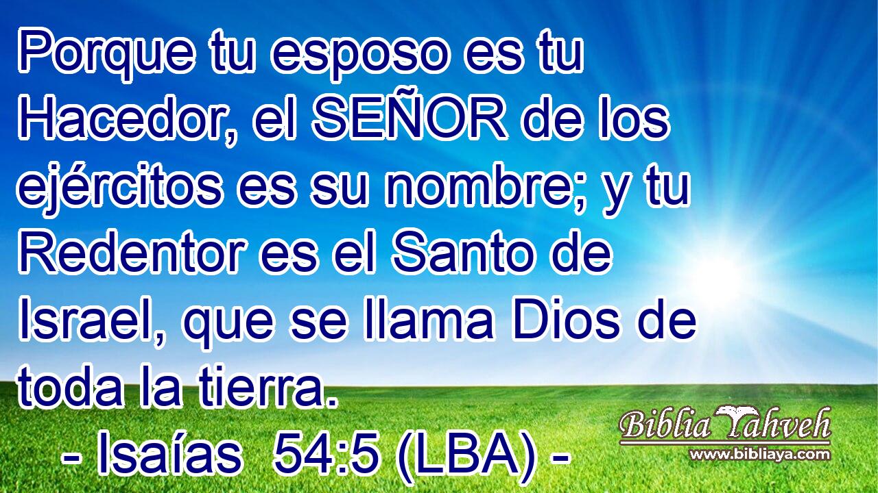 Porque tu esposo es tu Hacedor, el SEÑOR de los ejércitos es su nombre; y tu Redentor es el Santo de Israel, que se llama Dios de toda la tierra.
