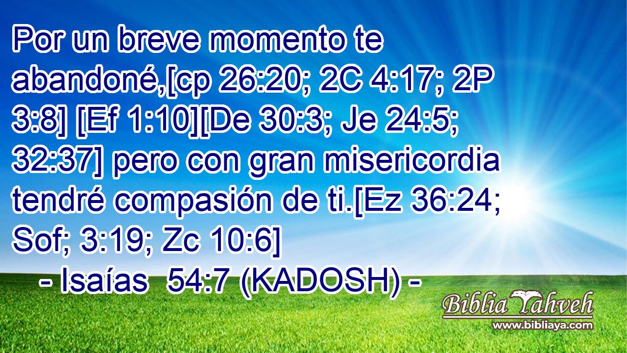  Por un breve momento te abandoné,[cp 26:20; 2C 4:17; 2P 3:8] [Ef 1:10][De 30:3; Je 24:5; 32:37] pero con gran misericordia tendré compasión de ti.[Ez 36:24; Sof; 3:19; Zc 10:6] 