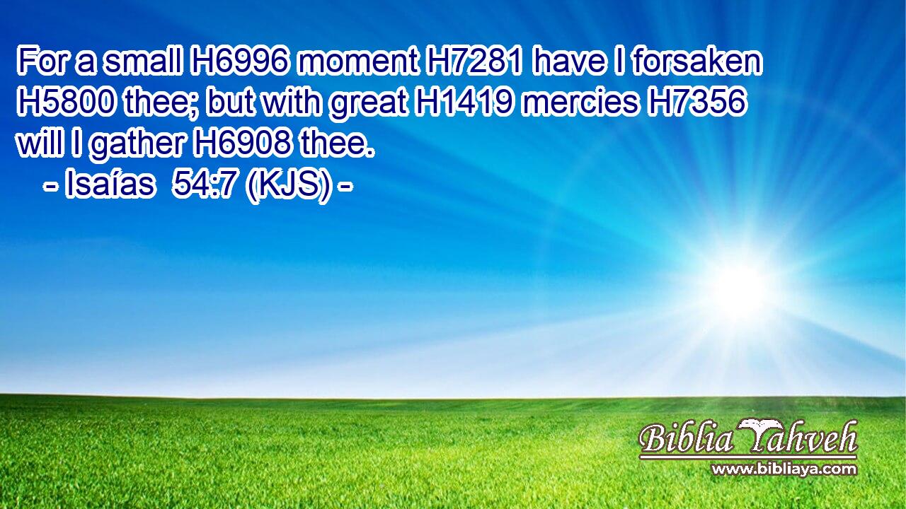 For a small H6996 moment H7281 have I forsaken H5800 thee; but with great H1419 mercies H7356 will I gather H6908 thee.