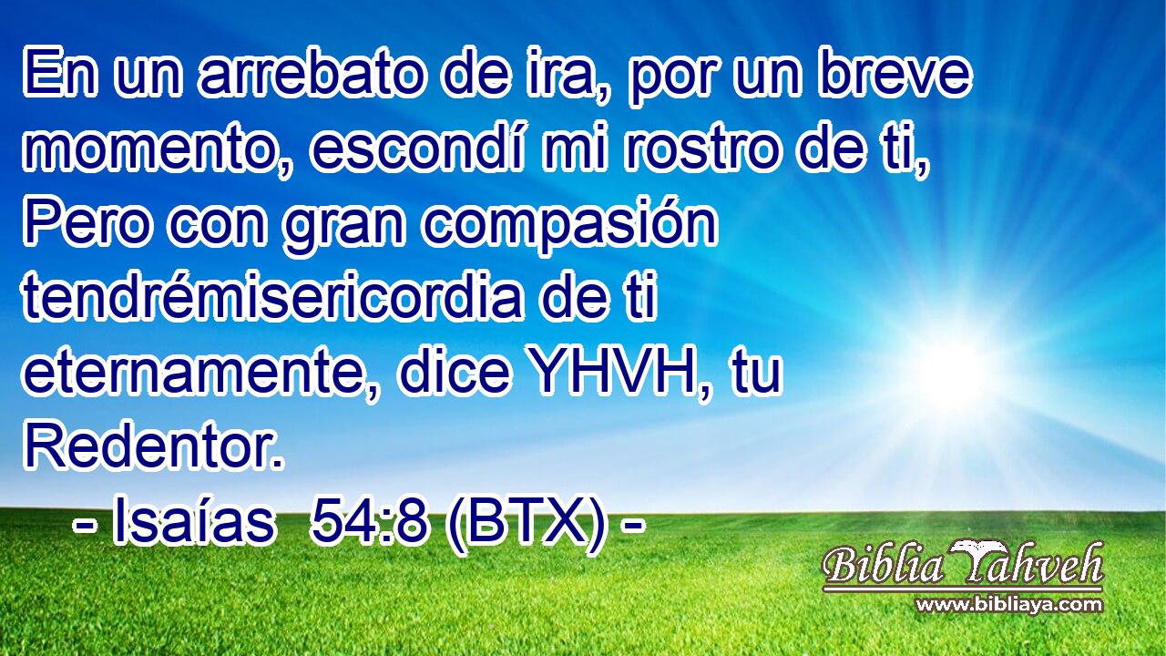 En un arrebato de ira, por un breve momento, escondí mi rostro de ti, Pero con gran compasión tendrémisericordia de ti eternamente, dice YHVH, tu Redentor.
