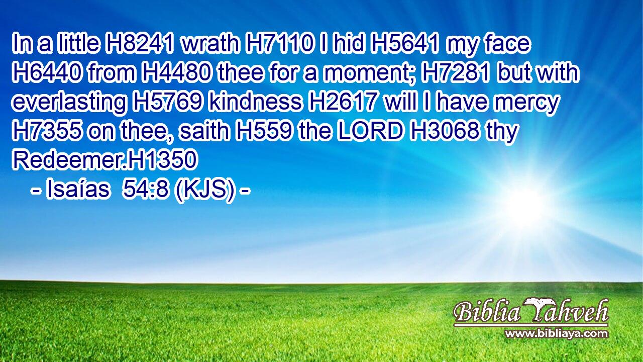 In a little H8241 wrath H7110 I hid H5641 my face H6440 from H4480 thee for a moment; H7281 but with everlasting H5769 kindness H2617 will I have mercy H7355 on thee, saith H559 the LORD H3068 thy Redeemer.H1350