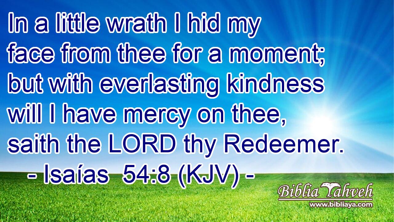 In a little wrath I hid my face from thee for a moment; but with everlasting kindness will I have mercy on thee, saith the LORD thy Redeemer.