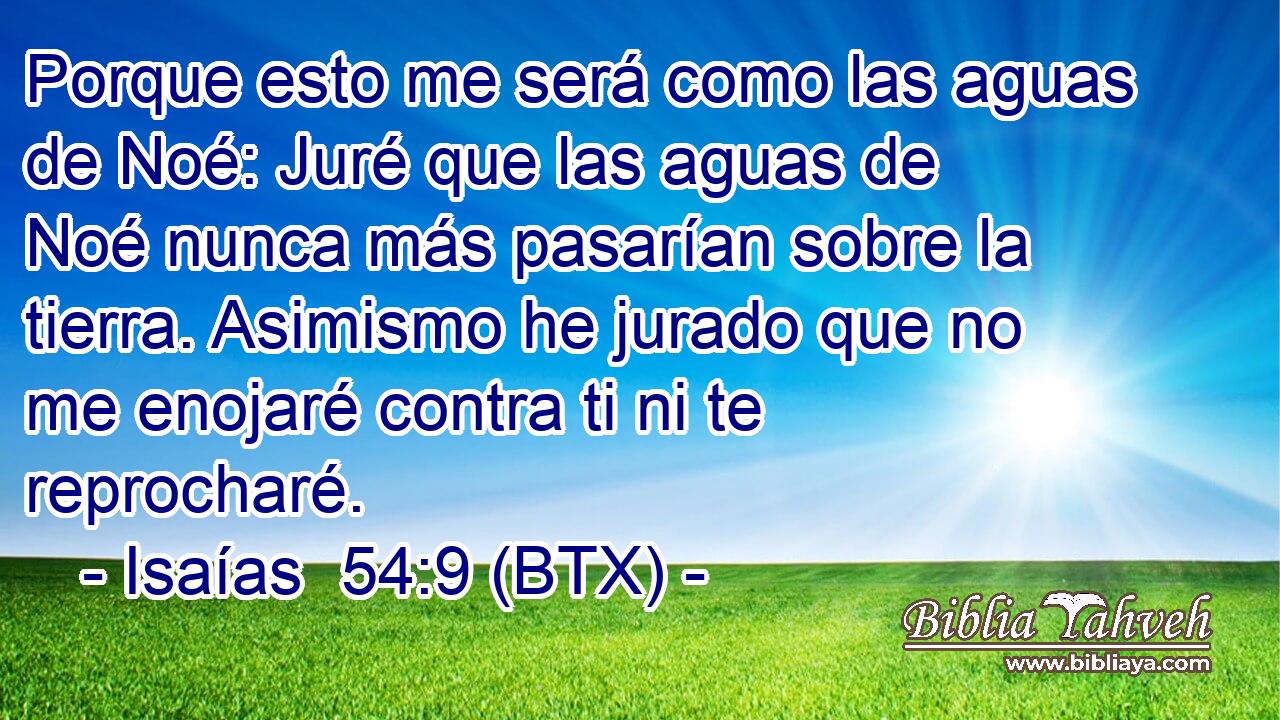 Porque esto me será como las aguas de Noé: Juré que las aguas de Noé nunca más pasarían sobre la tierra. Asimismo he jurado que no me enojaré contra ti ni te reprocharé.
