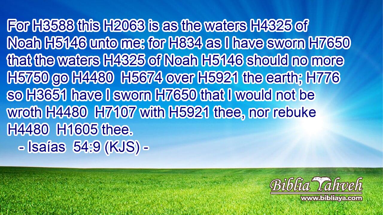 For H3588 this H2063 is as the waters H4325 of Noah H5146 unto me: for H834 as I have sworn H7650 that the waters H4325 of Noah H5146 should no more H5750 go H4480  H5674 over H5921 the earth; H776 so H3651 have I sworn H7650 that I would not be wroth H4480  H7107 with H5921 thee, nor rebuke H4480  H1605 thee.