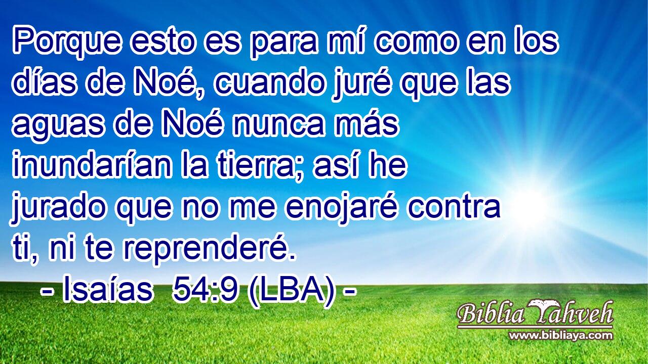 Porque esto es para mí como en los días de Noé, cuando juré que las aguas de Noé nunca más inundarían la tierra; así he jurado que no me enojaré contra ti, ni te reprenderé.
