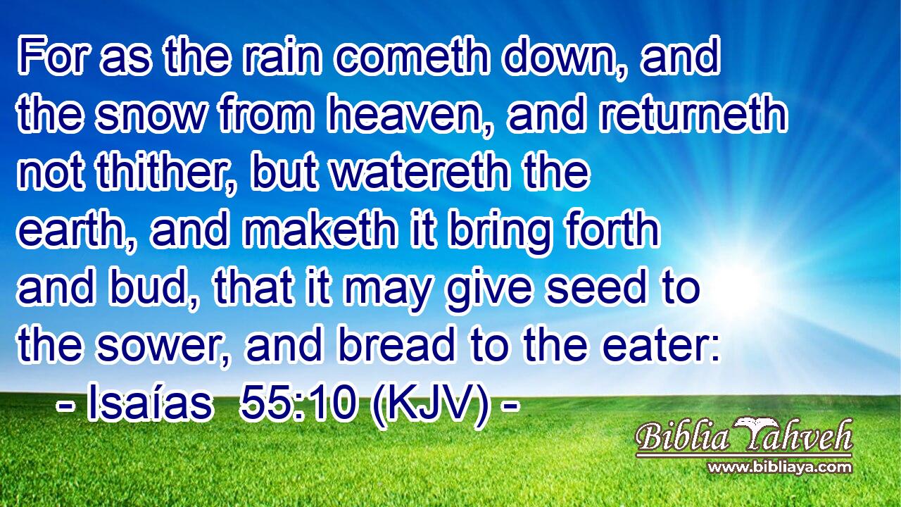 For as the rain cometh down, and the snow from heaven, and returneth not thither, but watereth the earth, and maketh it bring forth and bud, that it may give seed to the sower, and bread to the eater:
