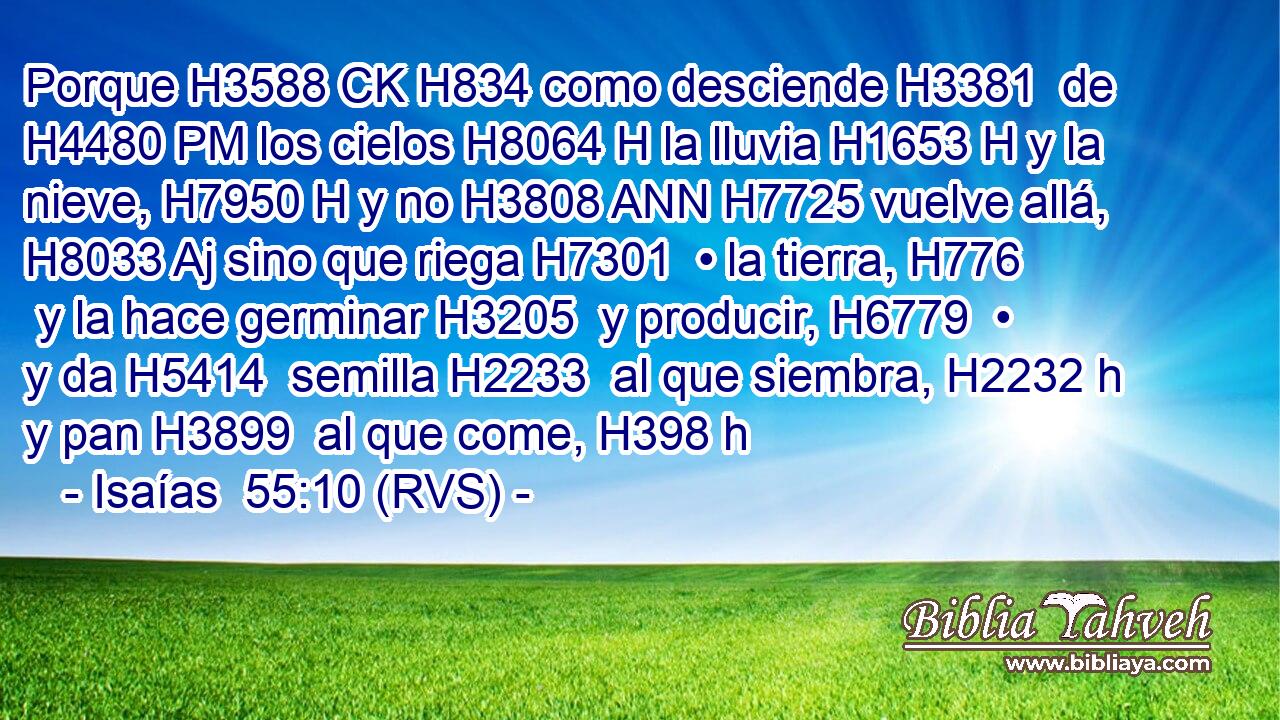 Porque H3588 CK H834 como desciende H3381  de H4480 PM los cielos H8064 H la lluvia H1653 H y la nieve, H7950 H y no H3808 ANN H7725 vuelve allá, H8033 Aj sino que riega H7301  • la tierra, H776  y la hace germinar H3205  y producir, H6779  • y da H5414  semilla H2233  al que siembra, H2232 h y pan H3899  al que come, H398 h 