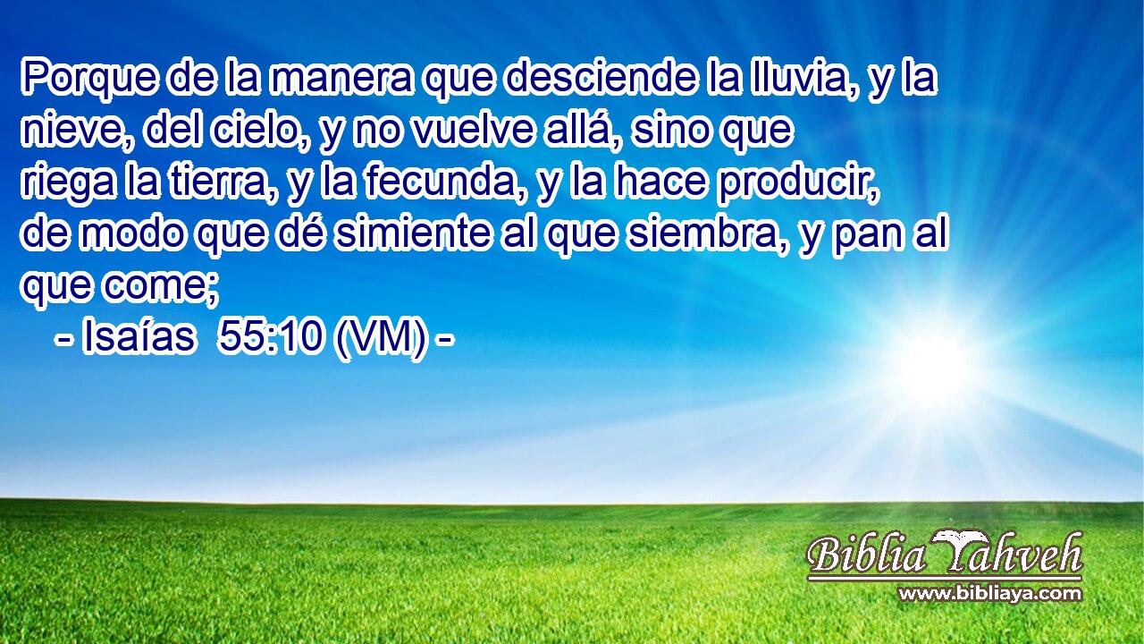  Porque de la manera que desciende la lluvia, y la nieve, del cielo, y no vuelve allá, sino que riega la tierra, y la fecunda, y la hace producir, de modo que dé simiente al que siembra, y pan al que come; 
