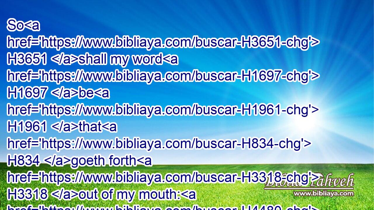 So H3651 shall my word H1697 be H1961 that H834 goeth forth H3318 out of my mouth: H4480  H6310 it shall not H3808 return H7725 unto H413 me void, H7387 but H3588  H518 it shall accomplish H6213 (H853) that which H834 I please, H2654 and it shall prosper H6743 in the thing whereto H834 I sent H7971 it.