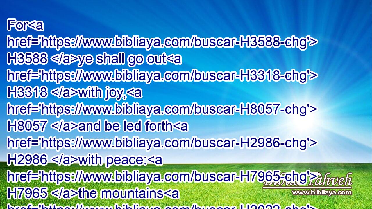 For H3588 ye shall go out H3318 with joy, H8057 and be led forth H2986 with peace: H7965 the mountains H2022 and the hills H1389 shall break forth H6476 before H6440 you into singing, H7440 and all H3605 the trees H6086 of the field H7704 shall clap H4222 their hands.H3709