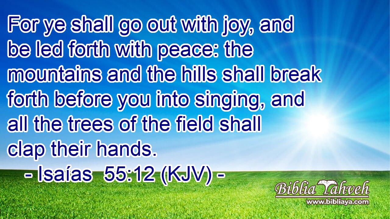 For ye shall go out with joy, and be led forth with peace: the mountains and the hills shall break forth before you into singing, and all the trees of the field shall clap their hands.