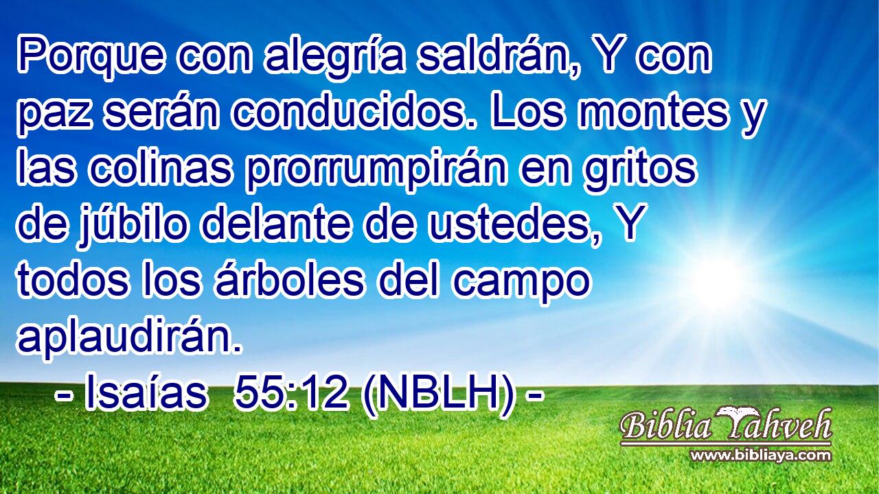  Porque con alegría saldrán, Y con paz serán conducidos. Los montes y las colinas prorrumpirán en gritos de júbilo delante de ustedes, Y todos los árboles del campo aplaudirán. 