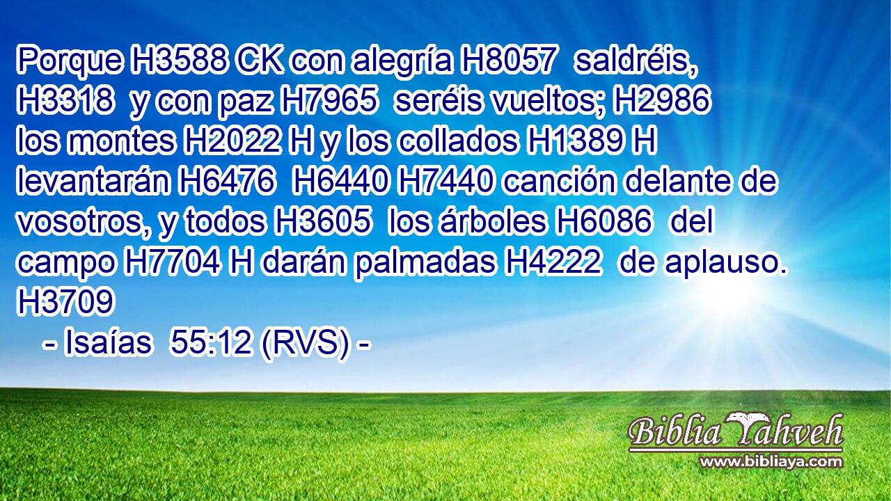 Porque H3588 CK con alegría H8057  saldréis, H3318  y con paz H7965  seréis vueltos; H2986  los montes H2022 H y los collados H1389 H levantarán H6476  H6440 H7440 canción delante de vosotros, y todos H3605  los árboles H6086  del campo H7704 H darán palmadas H4222  de aplauso. H3709  