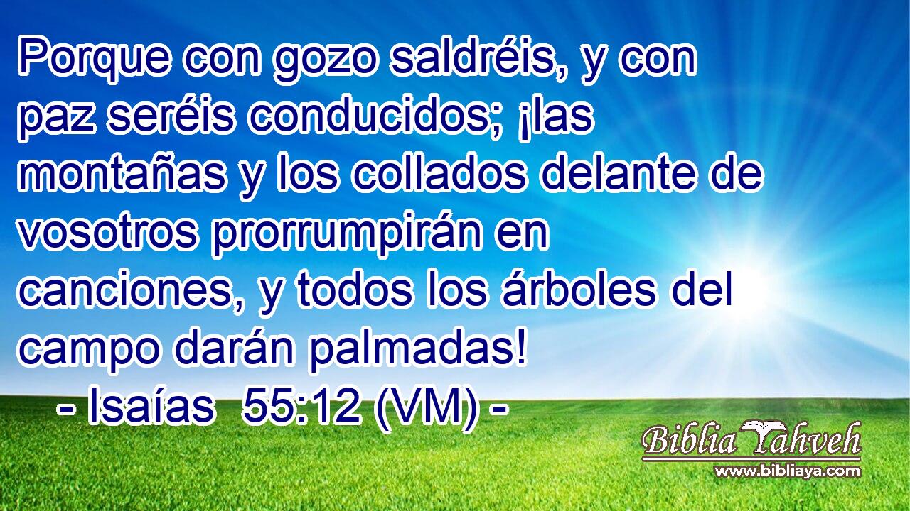 Porque con gozo saldréis, y con paz seréis conducidos; ¡las montañas y los collados delante de vosotros prorrumpirán en canciones, y todos los árboles del campo darán palmadas! 