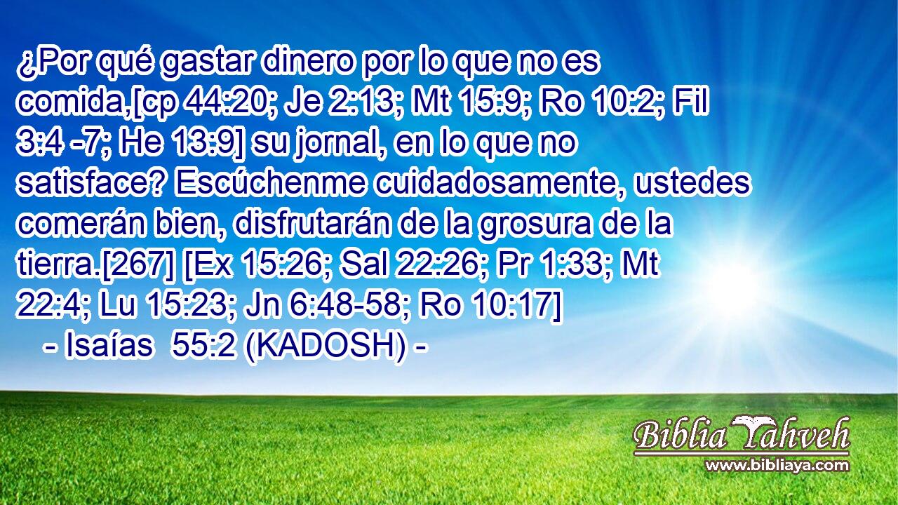  ¿Por qué gastar dinero por lo que no es comida,[cp 44:20; Je 2:13; Mt 15:9; Ro 10:2; Fil 3:4 -7; He 13:9] su jornal, en lo que no satisface? Escúchenme cuidadosamente, ustedes comerán bien, disfrutarán de la grosura de la tierra.[267] [Ex 15:26; Sal 22:26; Pr 1:33; Mt 22:4; Lu 15:23; Jn 6:48-58; Ro 10:17] 
