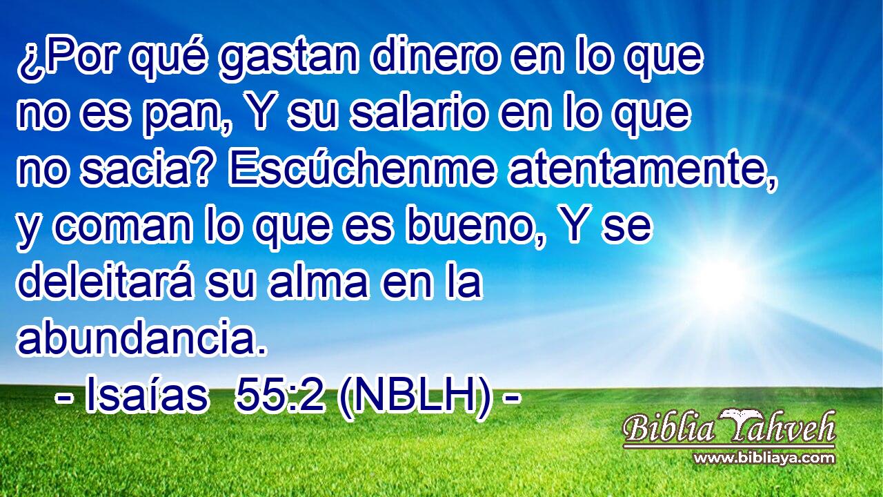  ¿Por qué gastan dinero en lo que no es pan, Y su salario en lo que no sacia? Escúchenme atentamente, y coman lo que es bueno, Y se deleitará su alma en la abundancia. 